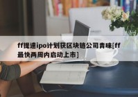 ff提速ipo计划获区块链公司青睐[ff最快两周内启动上市]