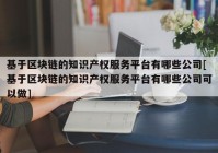 基于区块链的知识产权服务平台有哪些公司[基于区块链的知识产权服务平台有哪些公司可以做]